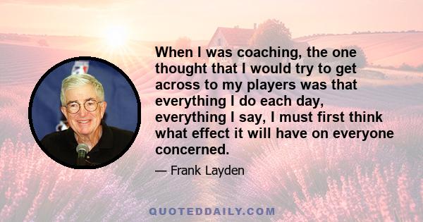 When I was coaching, the one thought that I would try to get across to my players was that everything I do each day, everything I say, I must first think what effect it will have on everyone concerned.