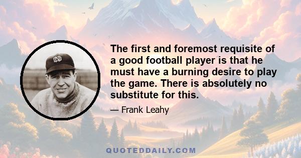 The first and foremost requisite of a good football player is that he must have a burning desire to play the game. There is absolutely no substitute for this.