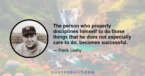 The person who properly disciplines himself to do those things that he does not especially care to do, becomes successful.