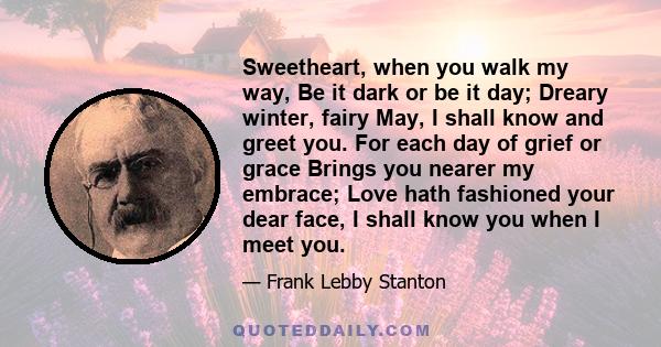 Sweetheart, when you walk my way, Be it dark or be it day; Dreary winter, fairy May, I shall know and greet you. For each day of grief or grace Brings you nearer my embrace; Love hath fashioned your dear face, I shall