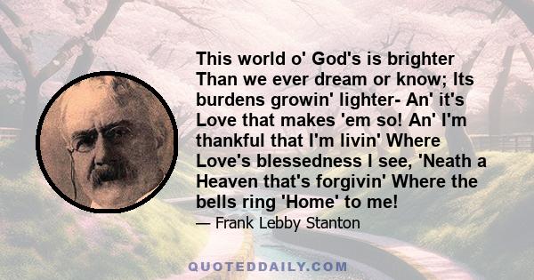 This world o' God's is brighter Than we ever dream or know; Its burdens growin' lighter- An' it's Love that makes 'em so! An' I'm thankful that I'm livin' Where Love's blessedness I see, 'Neath a Heaven that's forgivin' 