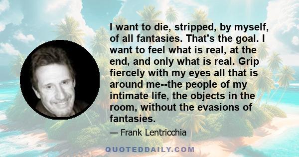 I want to die, stripped, by myself, of all fantasies. That's the goal. I want to feel what is real, at the end, and only what is real. Grip fiercely with my eyes all that is around me--the people of my intimate life,