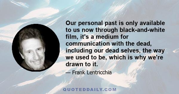 Our personal past is only available to us now through black-and-white film, it's a medium for communication with the dead, including our dead selves, the way we used to be, which is why we're drawn to it.