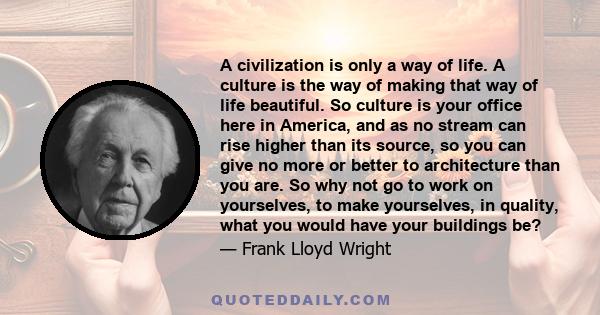 A civilization is only a way of life. A culture is the way of making that way of life beautiful. So culture is your office here in America, and as no stream can rise higher than its source, so you can give no more or