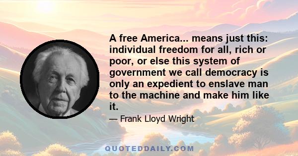 A free America... means just this: individual freedom for all, rich or poor, or else this system of government we call democracy is only an expedient to enslave man to the machine and make him like it.