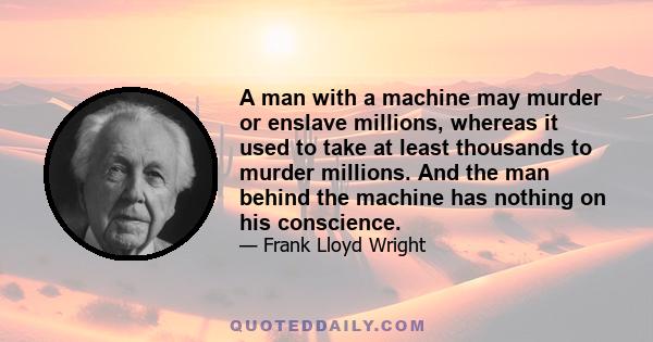 A man with a machine may murder or enslave millions, whereas it used to take at least thousands to murder millions. And the man behind the machine has nothing on his conscience.