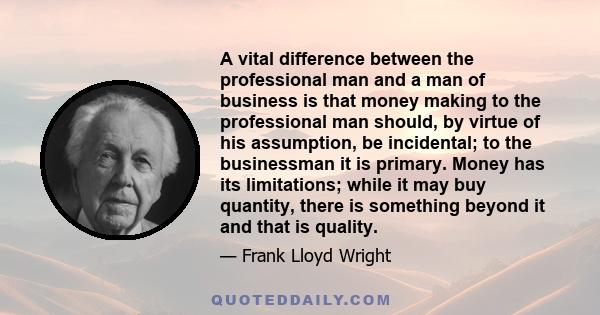 A vital difference between the professional man and a man of business is that money making to the professional man should, by virtue of his assumption, be incidental; to the businessman it is primary. Money has its