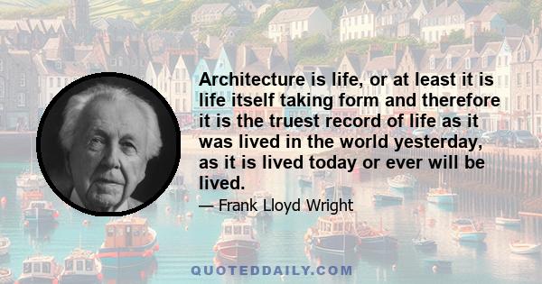 Architecture is life, or at least it is life itself taking form and therefore it is the truest record of life as it was lived in the world yesterday, as it is lived today or ever will be lived.