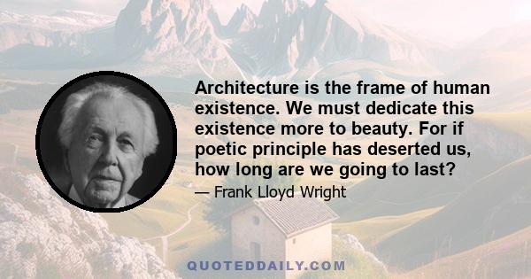 Architecture is the frame of human existence. We must dedicate this existence more to beauty. For if poetic principle has deserted us, how long are we going to last?