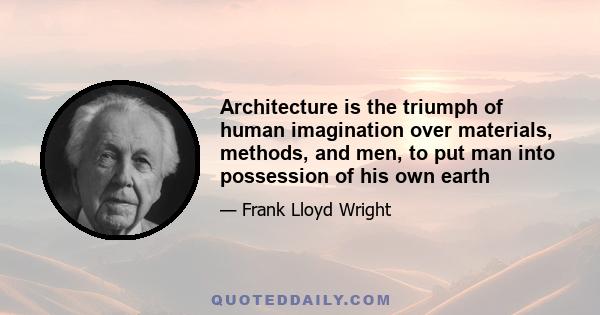 Architecture is the triumph of human imagination over materials, methods, and men, to put man into possession of his own earth