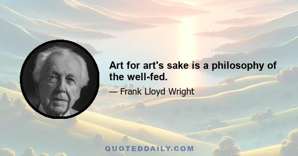 Art for art's sake is a philosophy of the well-fed.