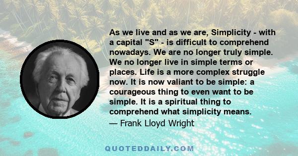 As we live and as we are, Simplicity - with a capital S - is difficult to comprehend nowadays. We are no longer truly simple. We no longer live in simple terms or places. Life is a more complex struggle now. It is now