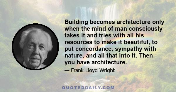 Building becomes architecture only when the mind of man consciously takes it and tries with all his resources to make it beautiful, to put concordance, sympathy with nature, and all that into it. Then you have