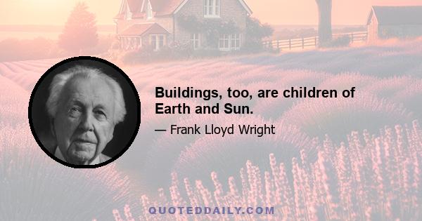 Buildings, too, are children of Earth and Sun.