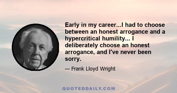 Early in my career...I had to choose between an honest arrogance and a hypercritical humility... I deliberately choose an honest arrogance, and I've never been sorry.