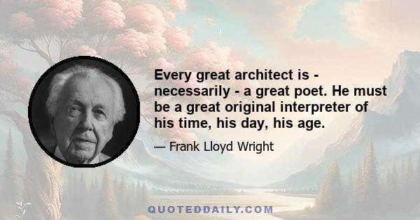 Every great architect is - necessarily - a great poet. He must be a great original interpreter of his time, his day, his age.