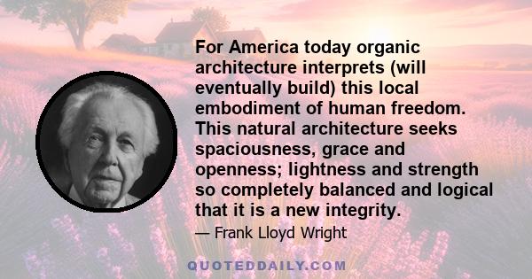 For America today organic architecture interprets (will eventually build) this local embodiment of human freedom. This natural architecture seeks spaciousness, grace and openness; lightness and strength so completely