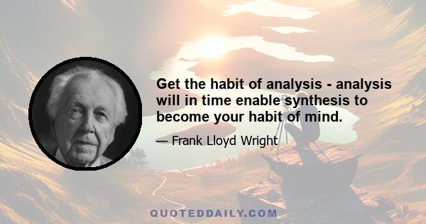 Get the habit of analysis - analysis will in time enable synthesis to become your habit of mind.