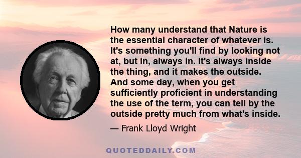 How many understand that Nature is the essential character of whatever is. It's something you'll find by looking not at, but in, always in. It's always inside the thing, and it makes the outside. And some day, when you