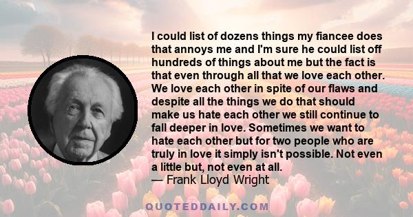 I could list of dozens things my fiancee does that annoys me and I'm sure he could list off hundreds of things about me but the fact is that even through all that we love each other. We love each other in spite of our