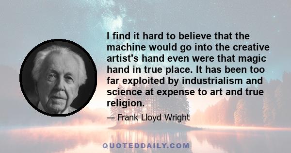 I find it hard to believe that the machine would go into the creative artist's hand even were that magic hand in true place. It has been too far exploited by industrialism and science at expense to art and true religion.