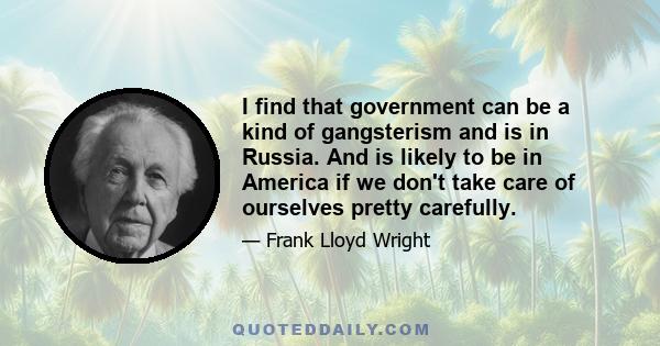 I find that government can be a kind of gangsterism and is in Russia. And is likely to be in America if we don't take care of ourselves pretty carefully.