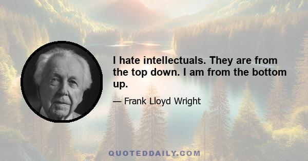 I hate intellectuals. They are from the top down. I am from the bottom up.