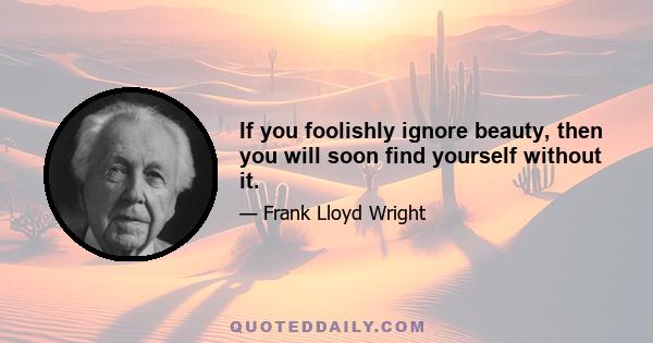 If you foolishly ignore beauty, then you will soon find yourself without it.