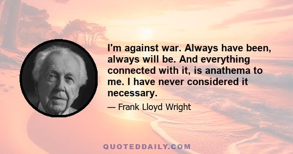 I'm against war. Always have been, always will be. And everything connected with it, is anathema to me. I have never considered it necessary.