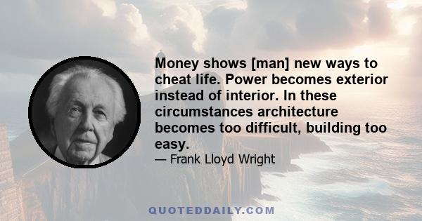 Money shows [man] new ways to cheat life. Power becomes exterior instead of interior. In these circumstances architecture becomes too difficult, building too easy.