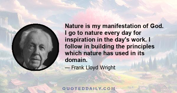 Nature is my manifestation of God. I go to nature every day for inspiration in the day's work. I follow in building the principles which nature has used in its domain.