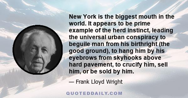 New York is the biggest mouth in the world. It appears to be prime example of the herd instinct, leading the universal urban conspiracy to beguile man from his birthright (the good ground), to hang him by his eyebrows