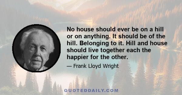 No house should ever be on a hill or on anything. It should be of the hill. Belonging to it. Hill and house should live together each the happier for the other.