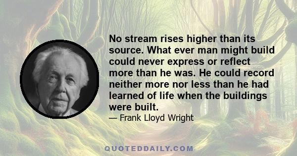 No stream rises higher than its source. What ever man might build could never express or reflect more than he was. He could record neither more nor less than he had learned of life when the buildings were built.