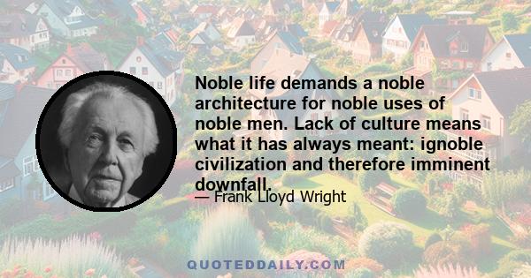 Noble life demands a noble architecture for noble uses of noble men. Lack of culture means what it has always meant: ignoble civilization and therefore imminent downfall.