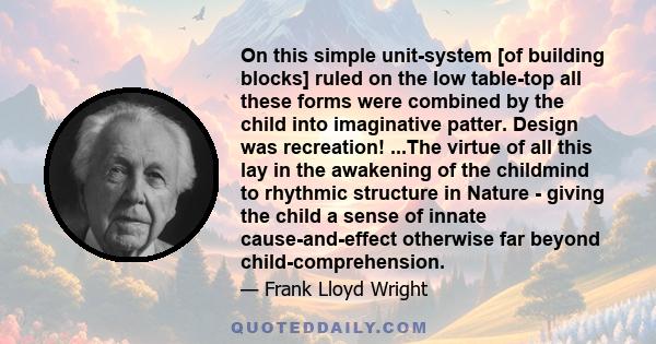 On this simple unit-system [of building blocks] ruled on the low table-top all these forms were combined by the child into imaginative patter. Design was recreation! ...The virtue of all this lay in the awakening of the 