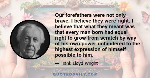 Our forefathers were not only brave. I believe they were right. I believe that what they meant was that every man born had equal right to grow from scratch by way of his own power unhindered to the highest expression of 