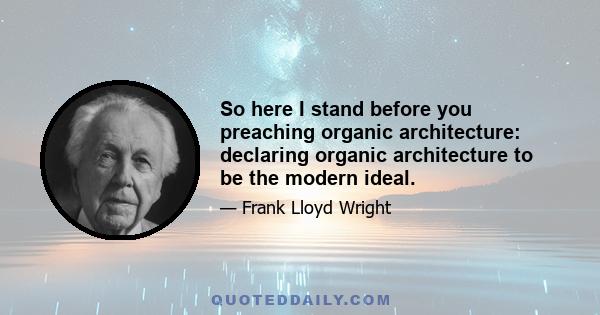 So here I stand before you preaching organic architecture: declaring organic architecture to be the modern ideal.