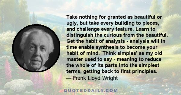 Take nothing for granted as beautiful or ugly, but take every building to pieces, and challenge every feature. Learn to distinguish the curious from the beautiful. Get the habit of analysis - analysis will in time