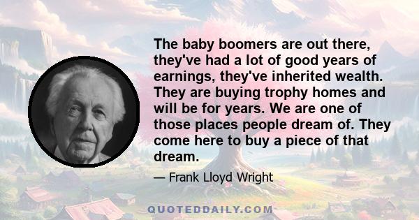 The baby boomers are out there, they've had a lot of good years of earnings, they've inherited wealth. They are buying trophy homes and will be for years. We are one of those places people dream of. They come here to