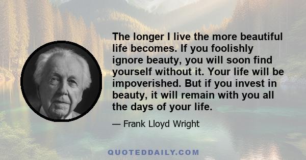 The longer I live the more beautiful life becomes. If you foolishly ignore beauty, you will soon find yourself without it. Your life will be impoverished. But if you invest in beauty, it will remain with you all the