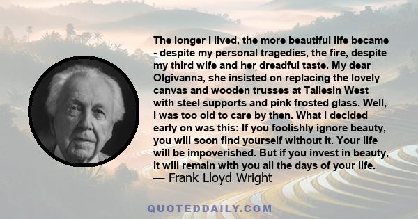 The longer I lived, the more beautiful life became - despite my personal tragedies, the fire, despite my third wife and her dreadful taste. My dear Olgivanna, she insisted on replacing the lovely canvas and wooden