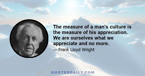 The measure of a man's culture is the measure of his appreciation. We are ourselves what we appreciate and no more.