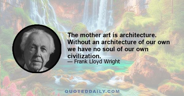 The mother art is architecture. Without an architecture of our own we have no soul of our own civilization.