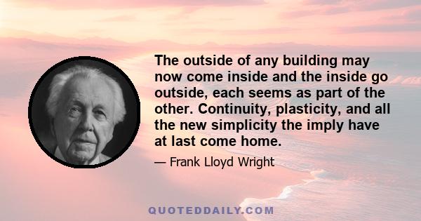 The outside of any building may now come inside and the inside go outside, each seems as part of the other. Continuity, plasticity, and all the new simplicity the imply have at last come home.