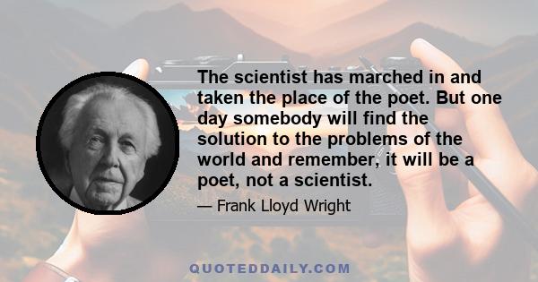 The scientist has marched in and taken the place of the poet. But one day somebody will find the solution to the problems of the world and remember, it will be a poet, not a scientist.