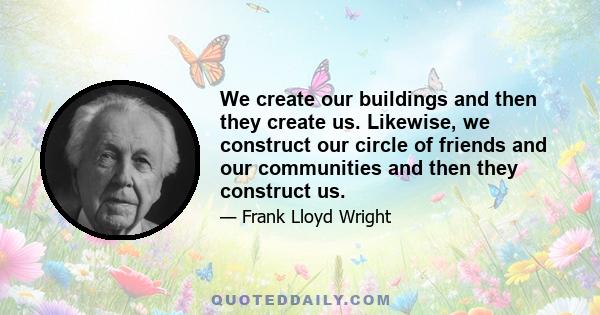 We create our buildings and then they create us. Likewise, we construct our circle of friends and our communities and then they construct us.