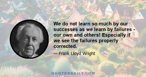 We do not learn so much by our successes as we learn by failures - our own and others! Especially if we see the failures properly corrected.