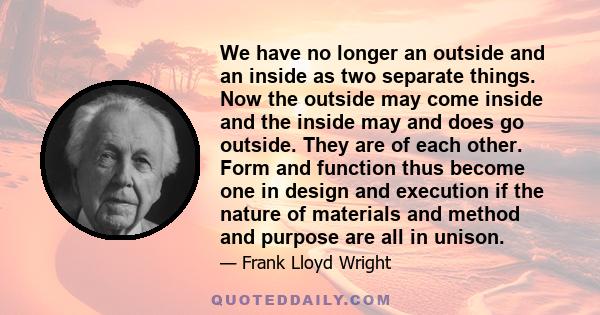 We have no longer an outside and an inside as two separate things. Now the outside may come inside and the inside may and does go outside. They are of each other. Form and function thus become one in design and