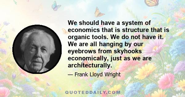 We should have a system of economics that is structure that is organic tools. We do not have it. We are all hanging by our eyebrows from skyhooks economically, just as we are architecturally.